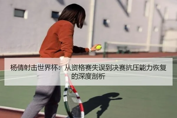 杨倩射击世界杯：从资格赛失误到决赛抗压能力恢复的深度剖析